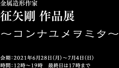 金属造形作家　征矢剛 「コンナユメヲミタ」　2021年6月28日（月）〜7月4日（日）12時〜19時 最終日は17時まで